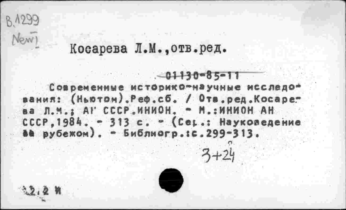 ﻿£>Л299
Г'Ьи
Косарева Л.М.,отв.ред.
01130-85-11—
Современные историко-научные исследования: (Ныотом) .Реф .сб. / Ота.ред.Косарева Л.М.» АГ СССР.ИНИОН. - М.:ИНИОН АН СССР,1984. - 313 с. - (Се»..: Науковедение М рубежом). - Библиогр.:с.299-313 •
3+^
ЦЛ *